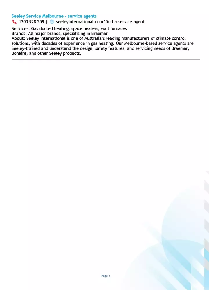 Textual description of heating services offered by Seeley Service Melbourne is shown, including contact details. It highlights services in gas heater installations and lists Seeley International?s experience and specialization.

Text:
Seeley Service Melbourne - service agents
?? 1300 928 259 | ?? seeleyinternational.com/find-a-service-agent
Services: Gas ducted heating, space heaters, wall furnaces
Brands: All major brands, specialising in Braemar
About: Seeley International is one of Australia?s leading manufacturers of climate control solutions, with decades of experience in gas heating. Our Melbourne-based service agents are Seeley-trained and understand the design, safety features, and servicing needs of Braemar, Bonaire, and other Seeley products.